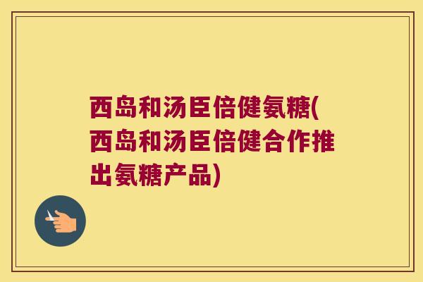 西岛和汤臣倍健氨糖(西岛和汤臣倍健合作推出氨糖产品) 西岛和汤臣倍健氨糖(西岛和汤臣倍健合作推出氨糖产品)