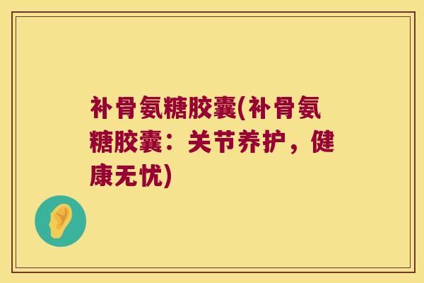 补骨氨糖胶囊(补骨氨糖胶囊:关节养护,健康无忧)