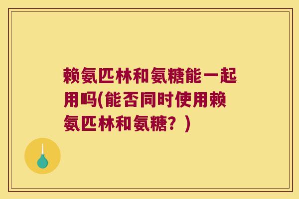 赖氨匹林和氨糖能一起用吗(能否同时使用赖氨匹林和氨糖?)