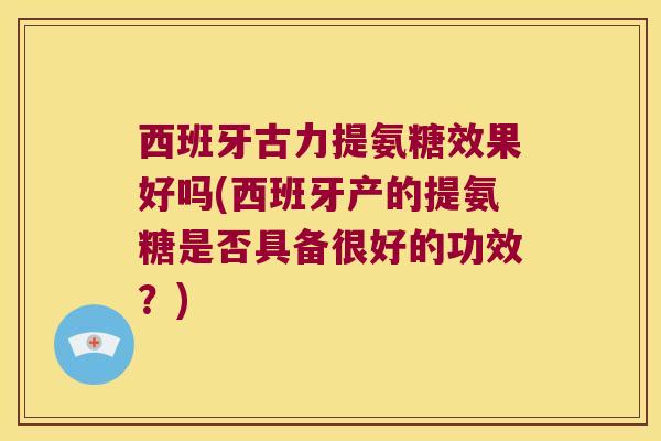 西班牙古力提氨糖效果好吗(西班牙产的提氨糖是否具备很好的功效?) 西班牙古力提氨糖效果好吗(西班牙产的提氨糖是否具备很好的功效?)