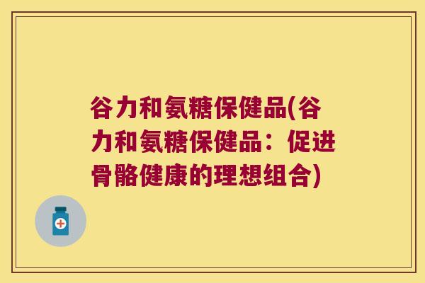 谷力和氨糖保健品(谷力和氨糖保健品:促进骨骼健康的理想组合)