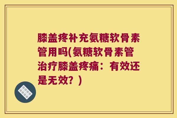 膝盖疼补充氨糖软骨素管用吗(氨糖软骨素管治疗膝盖疼痛:有效还是无效?)
