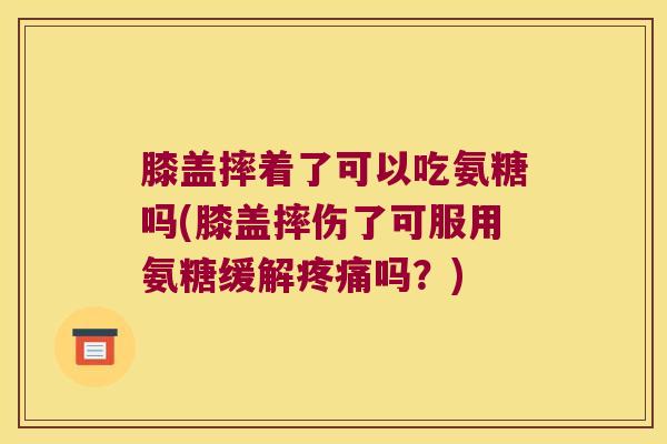 膝盖摔着了可以吃氨糖吗(膝盖摔伤了可服用氨糖缓解疼痛吗?)