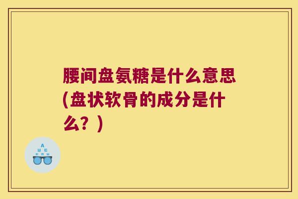 腰间盘氨糖是什么意思(盘状软骨的成分是什么?)