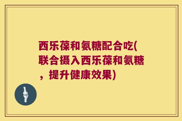 西乐葆和氨糖配合吃(联合摄入西乐葆和氨糖,提升健康效果) 西乐葆和氨糖配合吃(联合摄入西乐葆和氨糖,提升健康效果)