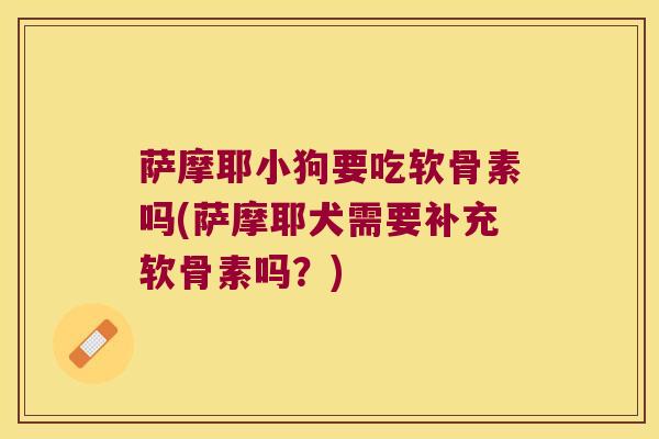 萨摩耶小狗要吃软骨素吗(萨摩耶犬需要补充软骨素吗?)