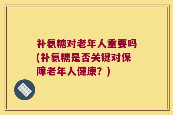补氨糖对老年人重要吗(补氨糖是否关键对保障老年人健康?)