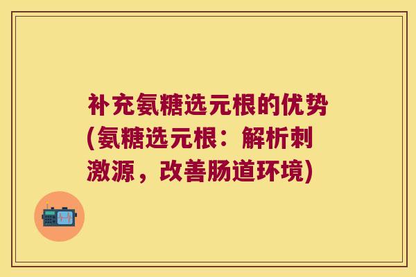 补充氨糖选元根的优势(氨糖选元根:解析刺激源,改善肠道环境)