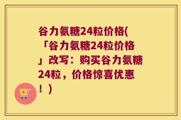 谷力氨糖24粒价格(「谷力氨糖24粒价格」改写:购买谷力氨糖24粒,价格惊喜优惠!)