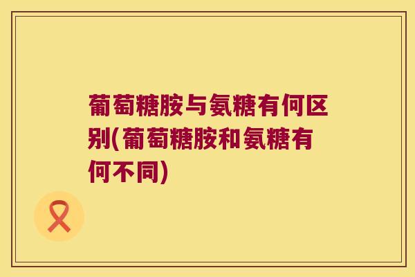 葡萄糖胺与氨糖有何区别(葡萄糖胺和氨糖有何不同)