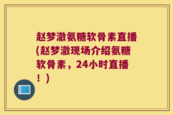 赵梦澈氨糖软骨素直播(赵梦澈现场介绍氨糖软骨素,24小时直播!)