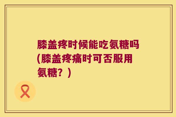 膝盖疼时候能吃氨糖吗(膝盖疼痛时可否服用氨糖?)