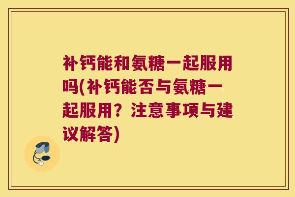 补钙能和氨糖一起服用吗(补钙能否与氨糖一起服用?注意事项与建议解答)