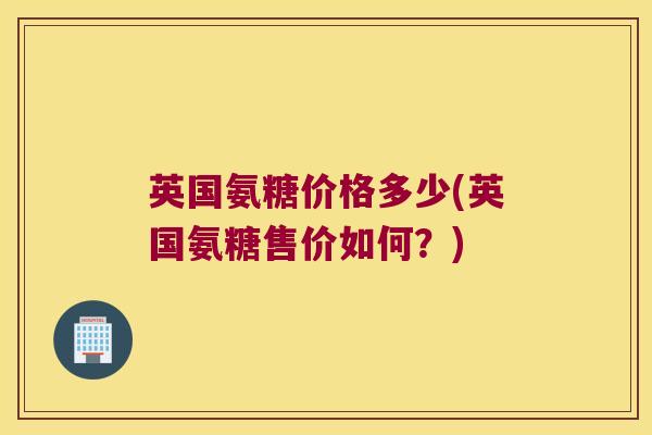 英国氨糖价格多少(英国氨糖售价如何?)