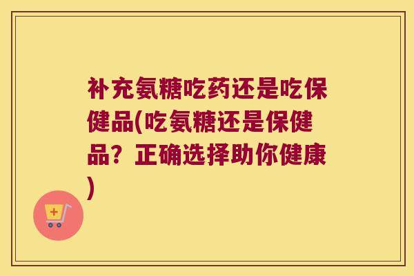 补充氨糖吃药还是吃保健品(吃氨糖还是保健品？正确选择助你健康)