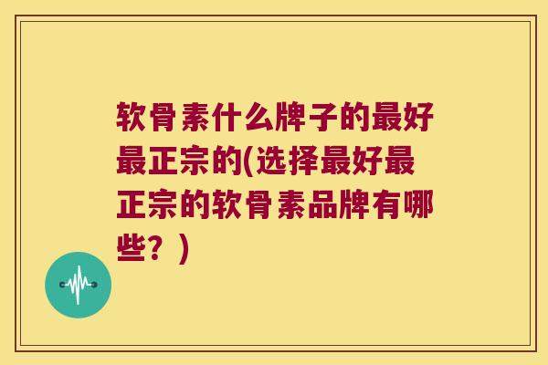 软骨素什么牌子的最好最正宗的(选择最好最正宗的软骨素品牌有哪些?)