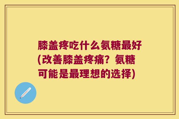 膝盖疼吃什么氨糖最好(改善膝盖疼痛?氨糖可能是最理想的选择)