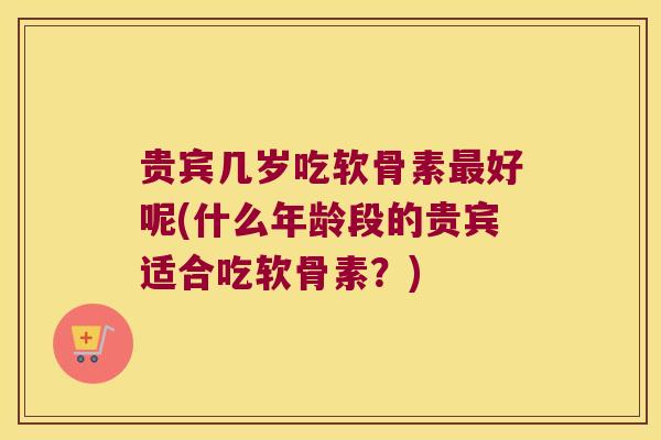 贵宾几岁吃软骨素最好呢(什么年龄段的贵宾适合吃软骨素?)