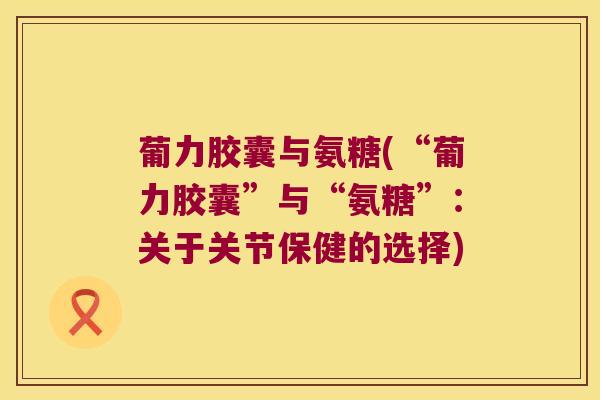 葡力胶囊与氨糖(“葡力胶囊”与“氨糖”:关于关节保健的选择)