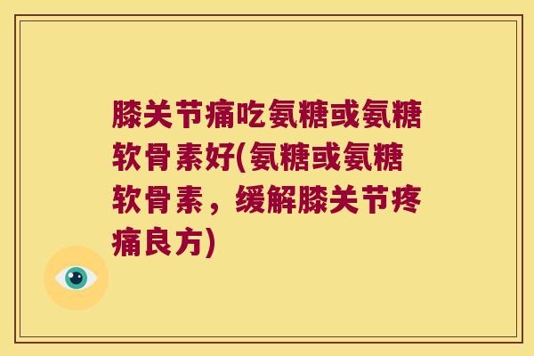 膝关节痛吃氨糖或氨糖软骨素好(氨糖或氨糖软骨素,缓解膝关节疼痛良方)