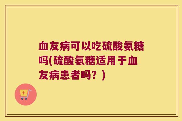 血友病可以吃硫酸氨糖吗(硫酸氨糖适用于血友病患者吗?)