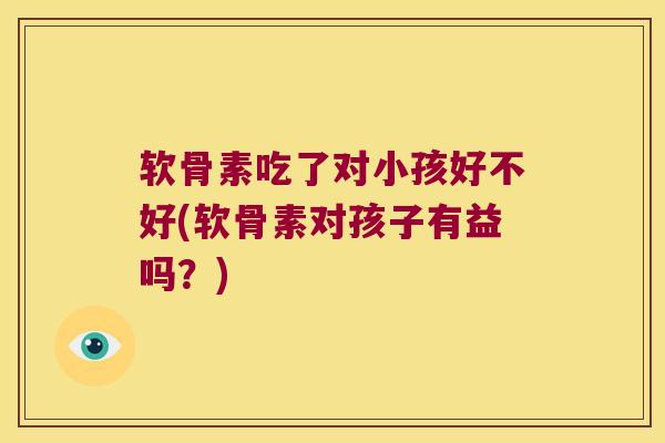 软骨素吃了对小孩好不好(软骨素对孩子有益吗?)