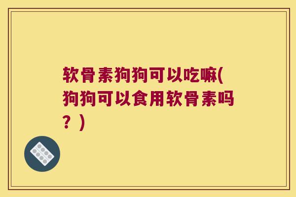 软骨素狗狗可以吃嘛(狗狗可以食用软骨素吗?)