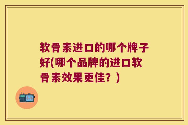 软骨素进口的哪个牌子好(哪个品牌的进口软骨素效果更佳?)