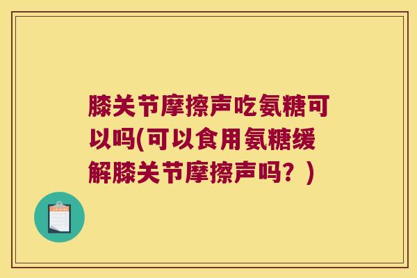 膝关节摩擦声吃氨糖可以吗(可以食用氨糖缓解膝关节摩擦声吗?)