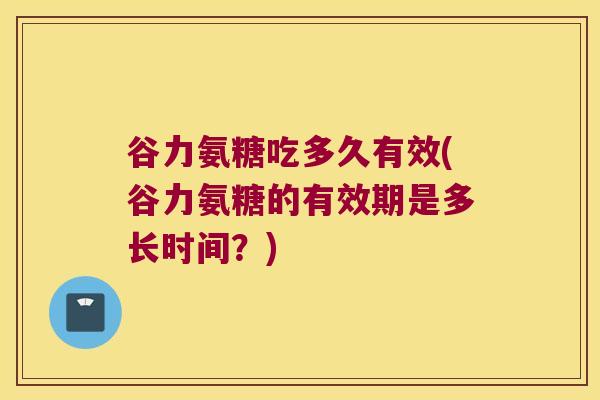 谷力氨糖吃多久有效(谷力氨糖的有效期是多长时间?)