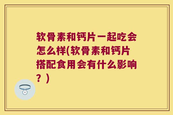 软骨素和钙片一起吃会怎么样(软骨素和钙片搭配食用会有什么影响?)