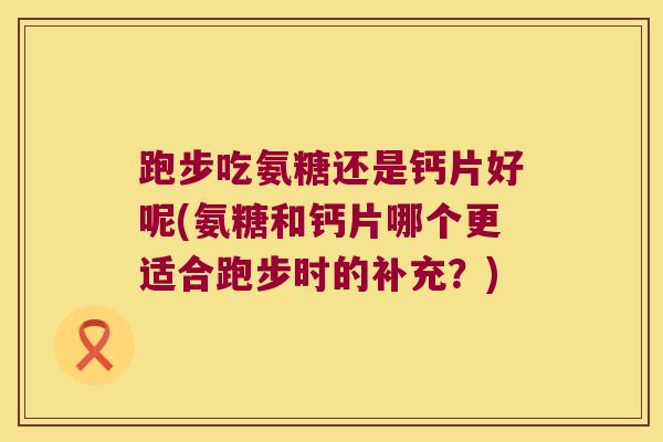 跑步吃氨糖还是钙片好呢(氨糖和钙片哪个更适合跑步时的补充?)
