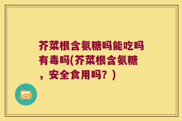 芥菜根含氨糖吗能吃吗有毒吗(芥菜根含氨糖,安全食用吗?)