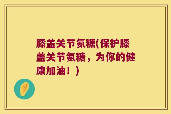 膝盖关节氨糖(保护膝盖关节氨糖,为你的健康加油!)