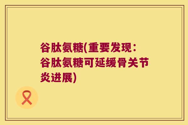 谷肽氨糖(重要发现:谷肽氨糖可延缓骨关节炎进展)