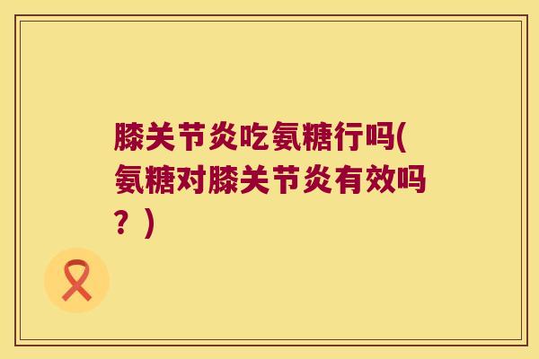 膝关节炎吃氨糖行吗(氨糖对膝关节炎有效吗?)
