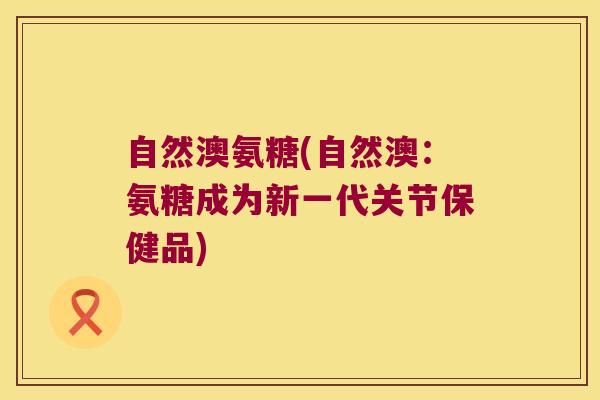自然澳氨糖(自然澳:氨糖成为新一代关节保健品)