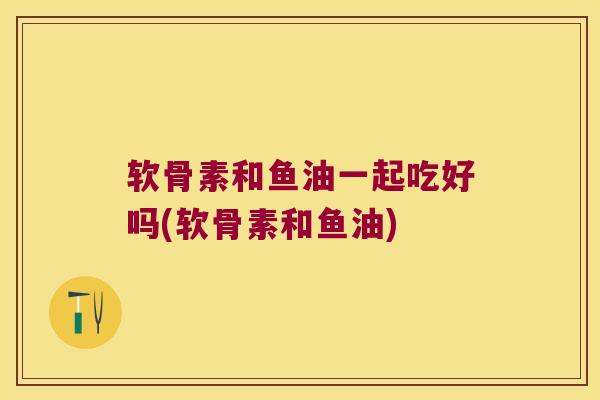 软骨素和鱼油一起吃好吗(软骨素和鱼油)