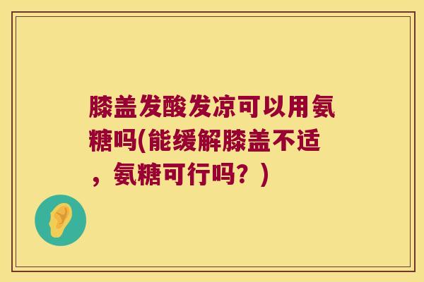 膝盖发酸发凉可以用氨糖吗(能缓解膝盖不适,氨糖可行吗?)