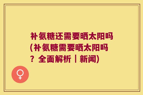 补氨糖还需要晒太阳吗(补氨糖需要晒太阳吗?全面解析|新闻)