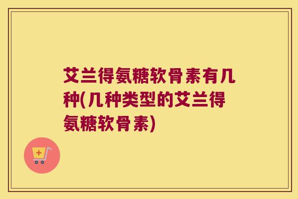 艾兰得氨糖软骨素有几种(几种类型的艾兰得氨糖软骨素)