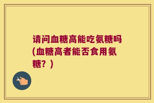 请问血糖高能吃氨糖吗(血糖高者能否食用氨糖?)