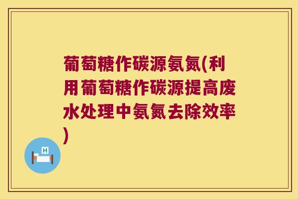 葡萄糖作碳源氨氮(利用葡萄糖作碳源提高废水处理中氨氮去除效率) 葡萄糖作碳源氨氮(利用葡萄糖作碳源提高废水处理中氨氮去除效率)