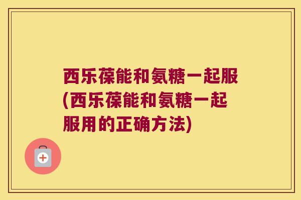 西乐葆能和氨糖一起服(西乐葆能和氨糖一起服用的正确方法) 西乐葆能和氨糖一起服(西乐葆能和氨糖一起服用的正确方法)