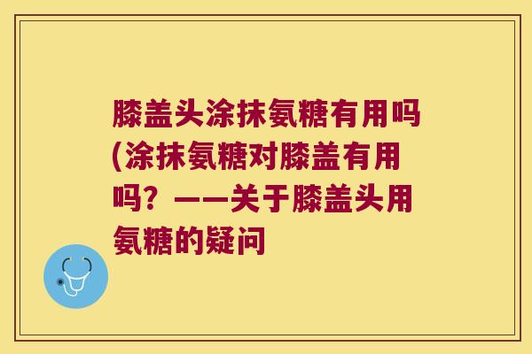 膝盖头涂抹氨糖有用吗(涂抹氨糖对膝盖有用吗?——关于膝盖头用氨糖的疑问