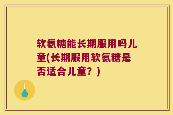 软氨糖能长期服用吗儿童(长期服用软氨糖是否适合儿童?)