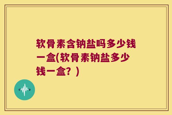 软骨素含钠盐吗多少钱一盒(软骨素钠盐多少钱一盒?)