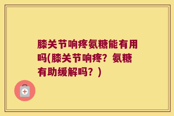 膝关节响疼氨糖能有用吗(膝关节响疼?氨糖有助缓解吗?)