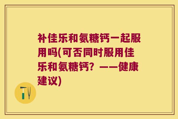 补佳乐和氨糖钙一起服用吗(可否同时服用佳乐和氨糖钙?——健康建议)