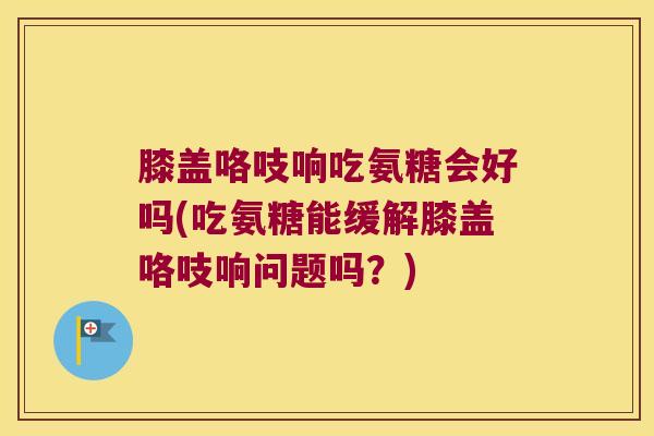 膝盖咯吱响吃氨糖会好吗(吃氨糖能缓解膝盖咯吱响问题吗?)